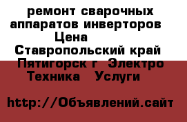 ремонт сварочных аппаратов инверторов › Цена ­ 500 - Ставропольский край, Пятигорск г. Электро-Техника » Услуги   